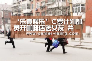 ‘乐竟娱乐’C罗计划都灵开咖啡店送女友 并以乔治娜命名(图2) 乐竟app