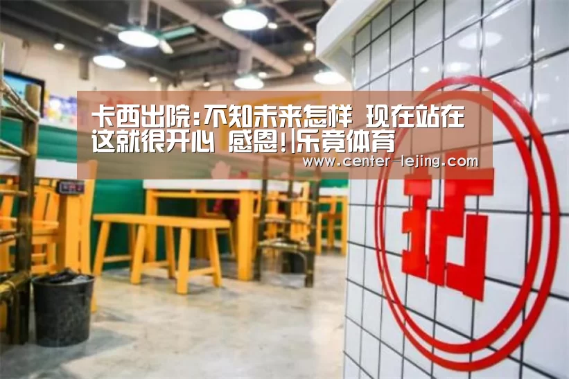 卡西出院:不知未来怎样 现在站在这就很开心 感恩!|乐竟体育(图3) 乐竟娱乐